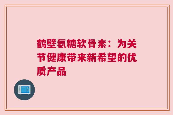 鹤壁氨糖软骨素：为关节健康带来新希望的优质产品