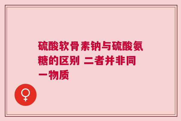 硫酸软骨素钠与硫酸氨糖的区别 二者并非同一物质