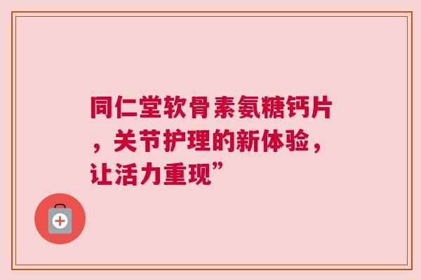 同仁堂软骨素氨糖钙片，关节护理的新体验，让活力重现”