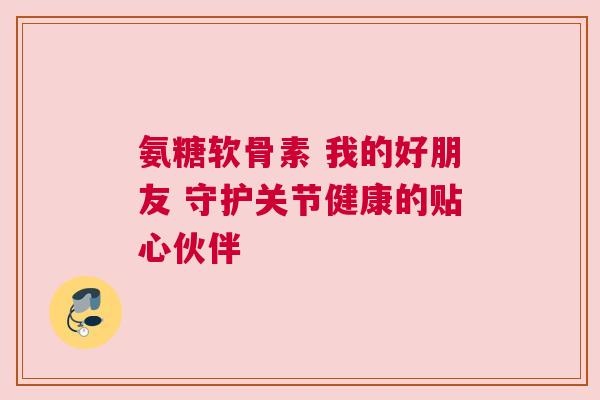 氨糖软骨素 我的好朋友 守护关节健康的贴心伙伴