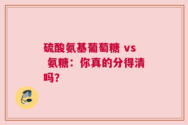 硫酸氨基葡萄糖 vs 氨糖：你真的分得清吗？