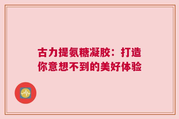古力提氨糖凝胶：打造你意想不到的美好体验