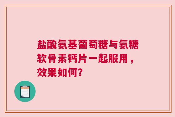 盐酸氨基葡萄糖与氨糖软骨素钙片一起服用，效果如何？