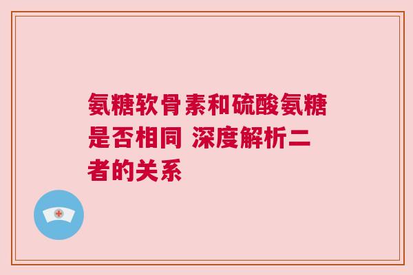 氨糖软骨素和硫酸氨糖是否相同 深度解析二者的关系
