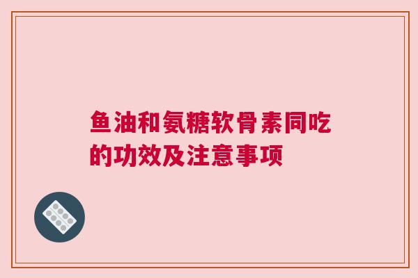 鱼油和氨糖软骨素同吃的功效及注意事项