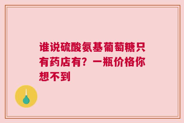 谁说硫酸氨基葡萄糖只有药店有？一瓶价格你想不到