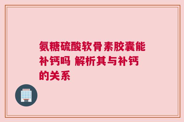 氨糖硫酸软骨素胶囊能补钙吗 解析其与补钙的关系