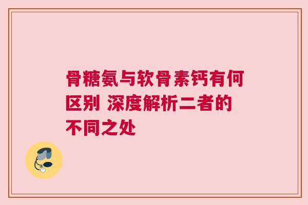 骨糖氨与软骨素钙有何区别 深度解析二者的不同之处