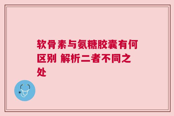 软骨素与氨糖胶囊有何区别 解析二者不同之处