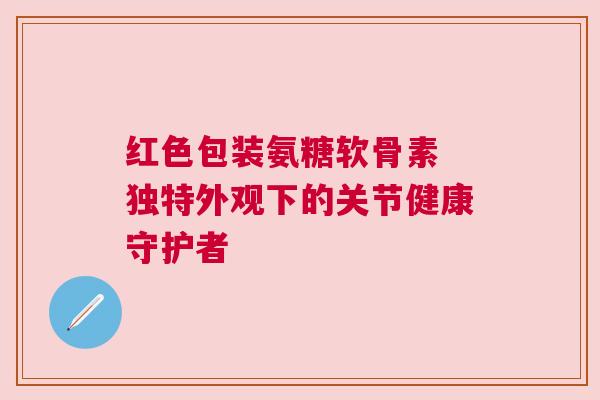 红色包装氨糖软骨素 独特外观下的关节健康守护者
