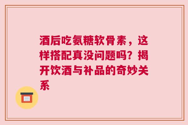 酒后吃氨糖软骨素，这样搭配真没问题吗？揭开饮酒与补品的奇妙关系