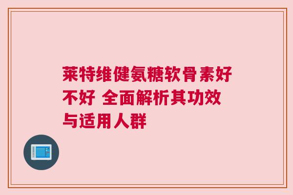 莱特维健氨糖软骨素好不好 全面解析其功效与适用人群
