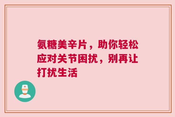 氨糖美辛片，助你轻松应对关节困扰，别再让打扰生活