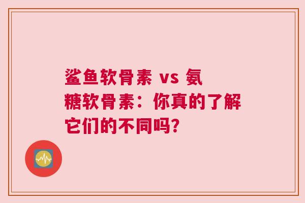 鲨鱼软骨素 vs 氨糖软骨素：你真的了解它们的不同吗？