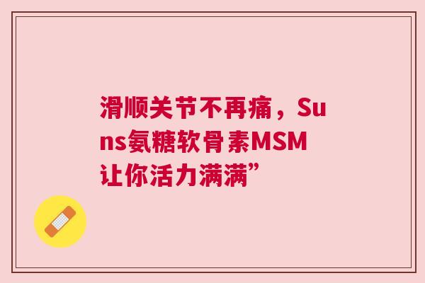 滑顺关节不再痛，Suns氨糖软骨素MSM让你活力满满”
