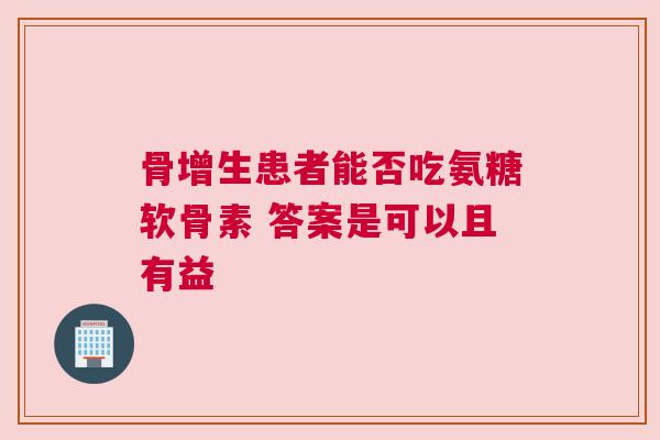 骨增生患者能否吃氨糖软骨素 答案是可以且有益