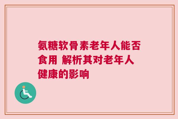 氨糖软骨素老年人能否食用 解析其对老年人健康的影响