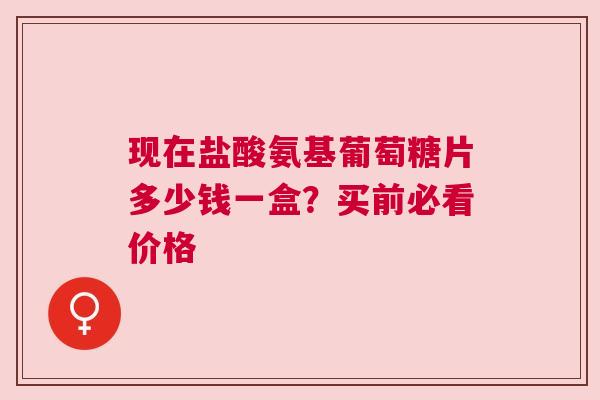 现在盐酸氨基葡萄糖片多少钱一盒？买前必看价格
