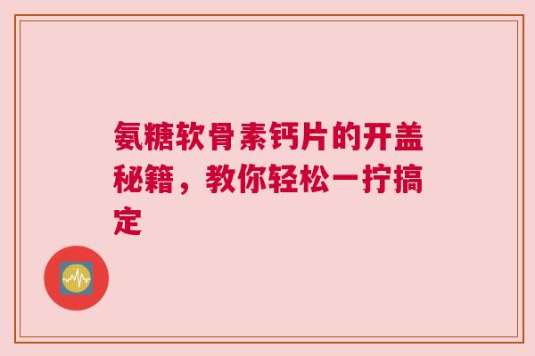氨糖软骨素钙片的开盖秘籍，教你轻松一拧搞定