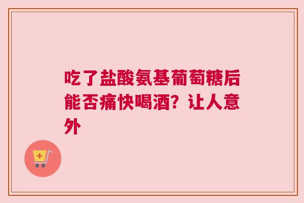 吃了盐酸氨基葡萄糖后能否痛快喝酒？让人意外