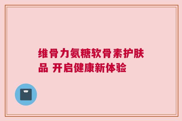 维骨力氨糖软骨素护肤品 开启健康新体验