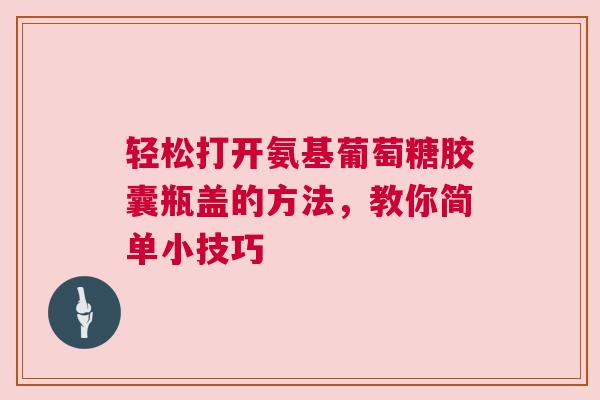 轻松打开氨基葡萄糖胶囊瓶盖的方法，教你简单小技巧