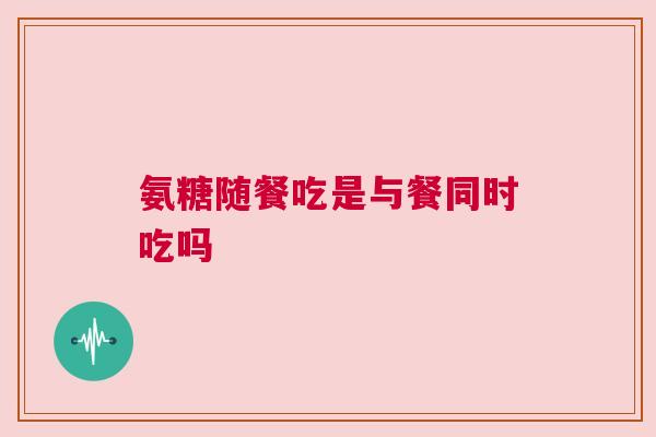 氨糖随餐吃是与餐同时吃吗