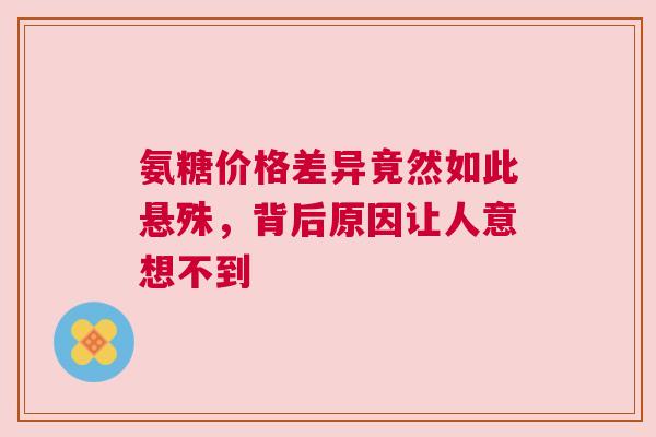 氨糖价格差异竟然如此悬殊，背后原因让人意想不到