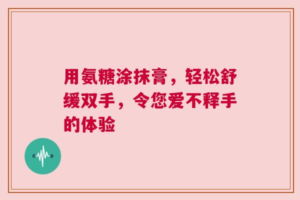 用氨糖涂抹膏，轻松舒缓双手，令您爱不释手的体验