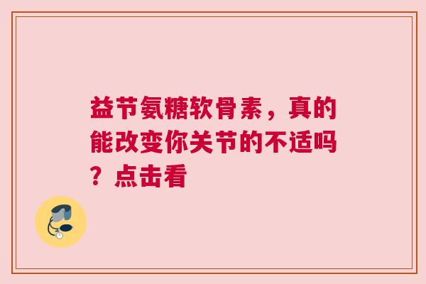 益节氨糖软骨素，真的能改变你关节的不适吗？点击看