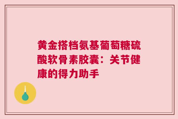黄金搭档氨基葡萄糖硫酸软骨素胶囊：关节健康的得力助手