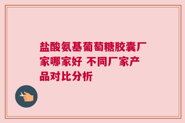 盐酸氨基葡萄糖胶囊厂家哪家好 不同厂家产品对比分析