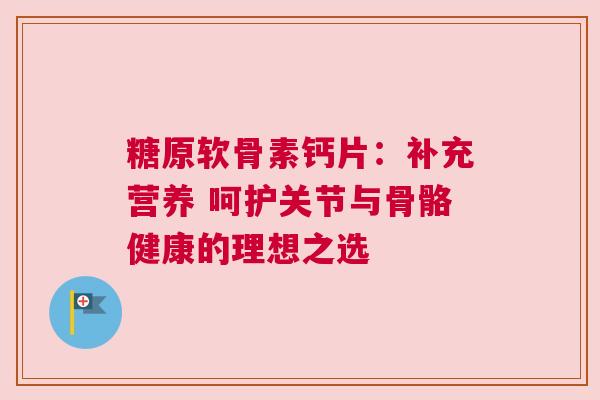糖原软骨素钙片：补充营养 呵护关节与骨骼健康的理想之选
