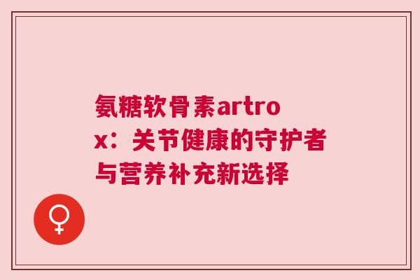 氨糖软骨素artrox：关节健康的守护者与营养补充新选择