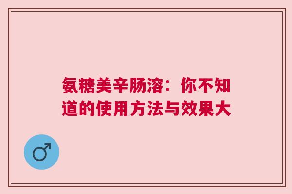 氨糖美辛肠溶：你不知道的使用方法与效果大