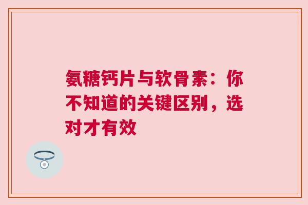 氨糖钙片与软骨素：你不知道的关键区别，选对才有效