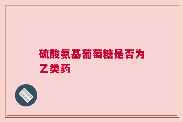 硫酸氨基葡萄糖是否为乙类药