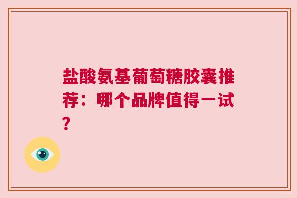 盐酸氨基葡萄糖胶囊推荐：哪个品牌值得一试？