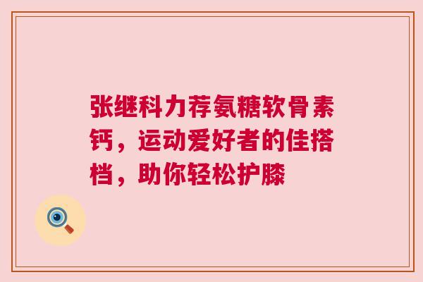 张继科力荐氨糖软骨素钙，运动爱好者的佳搭档，助你轻松护膝
