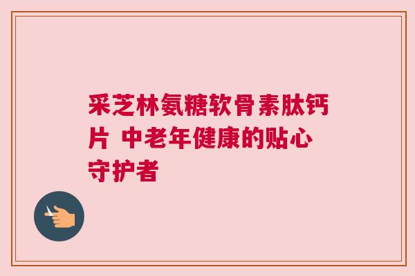 采芝林氨糖软骨素肽钙片 中老年健康的贴心守护者