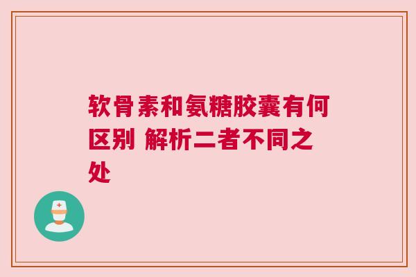 软骨素和氨糖胶囊有何区别 解析二者不同之处