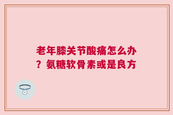 老年膝关节酸痛怎么办？氨糖软骨素或是良方