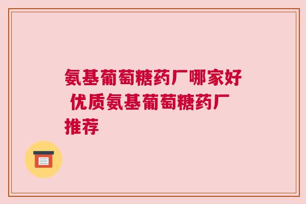 氨基葡萄糖药厂哪家好 优质氨基葡萄糖药厂推荐