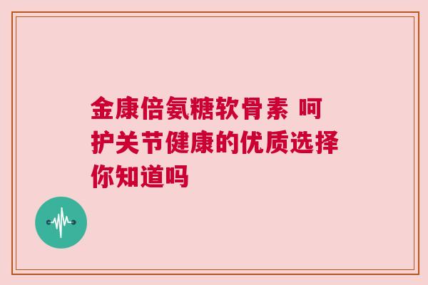 金康倍氨糖软骨素 呵护关节健康的优质选择你知道吗