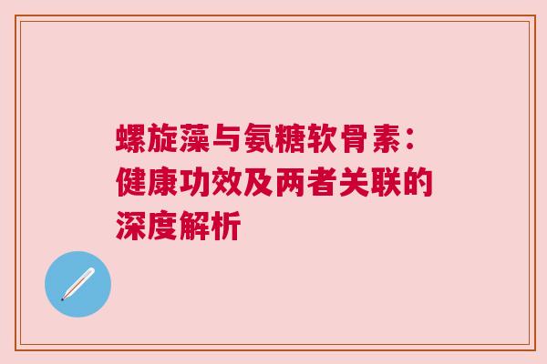螺旋藻与氨糖软骨素：健康功效及两者关联的深度解析