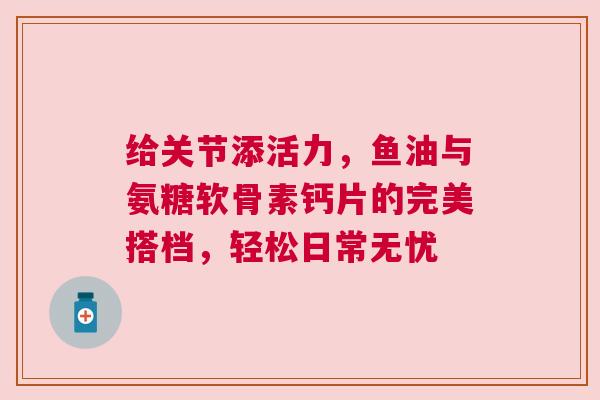 给关节添活力，鱼油与氨糖软骨素钙片的完美搭档，轻松日常无忧