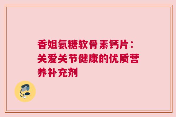 香姐氨糖软骨素钙片：关爱关节健康的优质营养补充剂