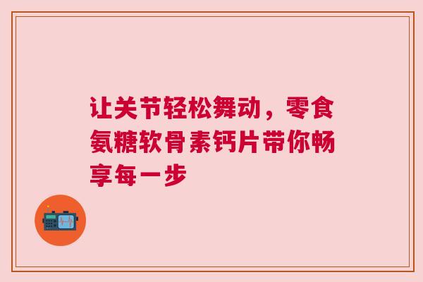 让关节轻松舞动，零食氨糖软骨素钙片带你畅享每一步