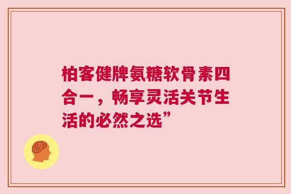 柏客健牌氨糖软骨素四合一，畅享灵活关节生活的必然之选”