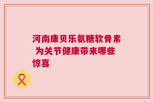 河南康贝乐氨糖软骨素 为关节健康带来哪些惊喜